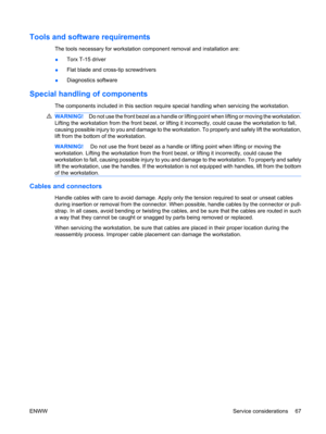 Page 79Tools and software requirements
The tools necessary for workstation component removal and installation are:
●Torx T-15 driver
●Flat blade and cross-tip screwdrivers
●Diagnostics software
Special handling of components
The components included in this section require special handling when servicing the workstation.
WARNING!Do not use the front bezel as a handle or lifting point when lifting or moving the workstation.
Lifting the workstation from the front bezel, or lifting it incorrectly, could cause the...