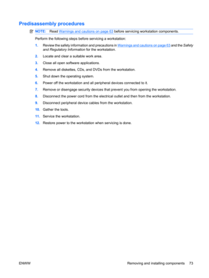 Page 85Predisassembly procedures
NOTE:Read Warnings and cautions on page 63 before servicing workstation components.
Perform the following steps before servicing a workstation:
1.Review the safety information and precautions in 
Warnings and cautions on page 63 and the Safety
and Regulatory Information for the workstation.
2.Locate and clear a suitable work area.
3.Close all open software applications.
4.Remove all diskettes, CDs, and DVDs from the workstation.
5.Shut down the operating system.
6.Power off the...