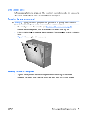 Page 87Side access panel
Before accessing the internal components of the workstation, you must remove the side access panel.
This section describes how to remove and install the side access panel.
Removing the side access panel
WARNING!Before removing the workstation side access panel, be sure that the workstation is
powered off and that the power cord is disconnected from the electrical outlet.
1.Disconnect power from the workstation (see Predisassembly procedures on page 73).
2.Remove locks that are present,...