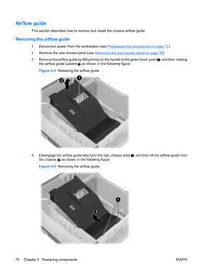 Page 88Airflow guide
This section describes how to remove and install the chassis airflow guide.
Removing the airflow guide
1.Disconnect power from the workstation (see Predisassembly procedures on page 73).
2.Remove the side access panel (see 
Removing the side access panel on page 75).
3.Remove the airflow guide by lifting firmly on the handle at the green touch point 
, and then rotating
the airflow guide upward 
2 as shown in the following figure.
Figure 5-4  Releasing the airflow guide
4.Disengage the...