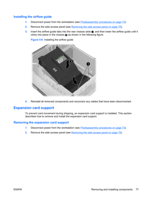 Page 89Installing the airflow guide
1.Disconnect power from the workstation (see Predisassembly procedures on page 73).
2.Remove the side access panel (see 
Removing the side access panel on page 75).
3.Insert the airflow guide tabs into the rear chassis slots 
, and then lower the airflow guide until it
clicks into place in the chassis 
2 as shown in the following figure.
Figure 5-6  Installing the airflow guide
4.Reinstall all removed components and reconnect any cables that have been disconnected.
Expansion...