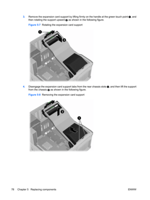 Page 903.Remove the expansion card support by lifting firmly on the handle at the green touch point , and
then rotating the support upward 
2 as shown in the following figure.
Figure 5-7  Rotating the expansion card support
4.Disengage the expansion card support tabs from the rear chassis slots , and then lift the support
from the chassis 
2 as shown in the following figure.
Figure 5-8  Removing the expansion card support
78 Chapter 5   Replacing components ENWW 