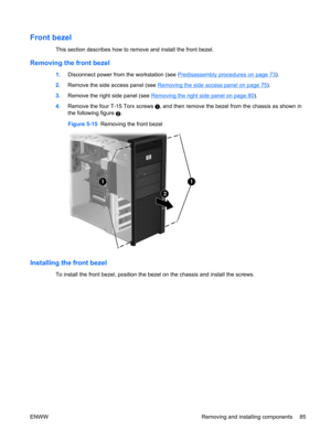 Page 97Front bezel
This section describes how to remove and install the front bezel.
Removing the front bezel
1.Disconnect power from the workstation (see Predisassembly procedures on page 73).
2.Remove the side access panel (see 
Removing the side access panel on page 75).
3.Remove the right side panel (see 
Removing the right side panel on page 80).
4.Remove the four T-15 Torx screws 
, and then remove the bezel from the chassis as shown in
the following figure 
2.
Figure 5-15  Removing the front bezel...