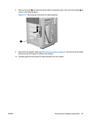 Page 998.Remove the screw  and slide front panel cable I/O assembly down, then out of the chassis 2 as
shown in the following figure.
Figure 5-17  Removing the front panel I/O cable assembly
9.Disconnect the speaker cable (see Removing the speaker on page 81), and remove the tie wraps
that secure the front panel I/O cables to the chassis.
10.Carefully guide the front panel I/O cable assembly from the chassis.
ENWW Removing and installing components 87 