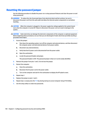 Page 110Resetting the password jumper 
Use the following procedure to disable the power-on or setup password features and clear the power-on and 
setup passwords.
WARNING!To reduce the risk of personal injury from electrical shock and hot surfaces, be sure to 
disconnect the power cord from the wall outlet and allow the internal system components to cool before 
touching.CAUTION:When the computer is plugged in, the power supply has voltage applied to the system board, 
even when the computer is turned 
o