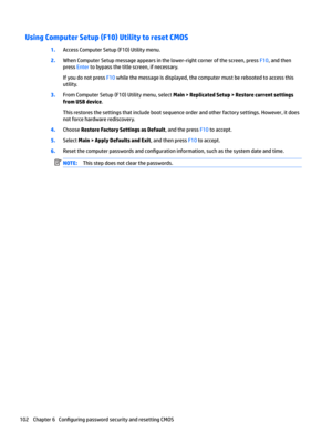 Page 112Using Computer Setup (F10) Utility to reset CMOS
1.Access Computer Setup (F10) Utility menu.
2.When Computer Setup message appears in the lower-right corner of the screen, press F10, and then 
press 
Enter to bypass the title screen, if necessary.
If you do not press F10 while the message is displayed, the computer must be rebooted to access this 
utility.
3.From Computer Setup (F10) Utility menu, select Main > Replicated Setup > Restore current settings 
from USB device
.
This restores the settings that...
