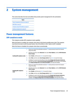 Page 332System management 
This section describes the tools and utilities that provide system management for the workstation.
TopicsPower management features on page 23BIOS ROM on page 24Computer Setup (F10) Utility on page 25Desktop management on page 32
Power management features
ERP compliance mode
This computer provides ERP compliance mode capability.
When this feature is enabled, the computer shuts down to the lowest possible power state. The computer 
must then be turned on with the power button. One of...