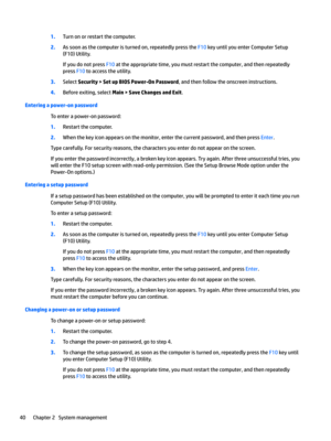 Page 501.Turn on or restart the computer.
2.As soon as the computer is turned on, repeatedly press the F10 key until you enter Computer Setup 
(F10) Utility.
If you do not press F10 at the appropriate time, you must restart the computer, and then repeatedly 
press 
F10 to access the utility.
3.Select Security > Set up BIOS Power-On Password, and then follow the onscreen instructions.
4.Before exiting, select Main > Save Changes and Exit.
Entering a power-on password
To enter a power-on password:
1.Restart the...