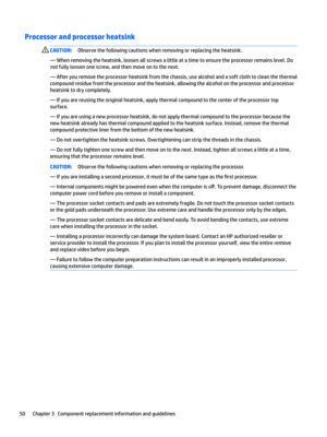 Page 60Processor and processor heatsink CAUTION:Observe the following cautions when removing or replacing the heatsink.
— When removing the heatsink, loosen all screws a little at a time to ensure the processor remains level. Do 
not fully loosen one screw, and then move on to the next.
— After you remove the processor heatsink from the chassis, use alcohol and a soft cloth to clean the thermal 
compound residue from the processor and the heatsink, allowing the alcohol on the processor and processor  heatsink...