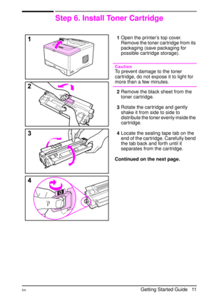Page 14ENGetting Started Guide   11
Step 6. Install Toner Cartridge
1Open the printer’s top cover. 
Remove the toner cartridge from its 
packaging (save packaging for 
possible cartridge storage).
Caution
To prevent damage to the toner 
cartridge, do not expose it to light for 
more than a few minutes.
2Remove the black sheet from the 
toner cartridge.
3Rotate the cartridge and gently 
shake it from side to side to 
distribute the toner evenly inside the 
cartridge. 
4Locate the sealing tape tab on the 
end of...