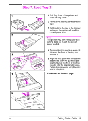 Page 16ENGetting Started Guide   13
Step 7. Load Tray 2
1Pull Tray 2 out of the printer and 
raise the tray cover.
2Remove the packing cardboard and 
tape.
3Set the dial in the tray to the desired 
setting so the printer will read the 
correct paper size.
Note 
The printer may jam if the paper size 
setting does not match the size of 
paper loaded. 
4To reposition the rear blue guide, tilt 
it toward the front of the tray and 
remove it.
5Align the rear guide with the desired 
paper size. With the guide angled...