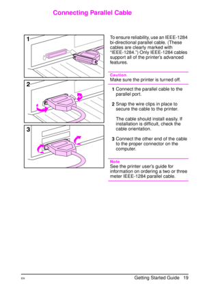 Page 22ENGetting Started Guide   19
Connecting Parallel Cable
To ensure reliability, use an IEEE-1284 
bi-directional parallel cable. (These 
cables are clearly marked with 
“IEEE-1284.”) Only IEEE-1284 cables 
support all of the printer’s advanced 
features.
Caution
Make sure the printer is turned off.
1Connect the parallel cable to the 
parallel port. 
2Snap the wire clips in place to 
secure the cable to the printer.
The cable should install easily. If 
installation is difficult, check the 
cable...