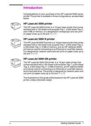 Page 4ENGetting Started Guide   1
Introduction
Congratulations on your purchase of the HP LaserJet 5000 series 
printer! This printer is available in three configurations, as described 
below.
HP LaserJet 5000 printer
The HP LaserJet 5000 printer is a 16 ppm laser printer that comes 
standard with a 100-sheet multi-purpose Tray 1, a 250-sheet Tray 2, 
and 4 MB of memory. It is designed for workgroups and can print 
on paper sizes up to A3 and 11 x 17.
HP LaserJet 5000 N printer
The HP LaserJet 5000 N printer...