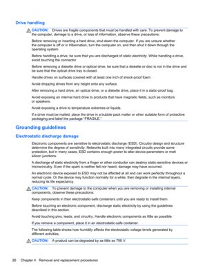 Page 34Drive handling
CAUTION:Drives are fragile components that must be handled with care. To prevent damage to
the computer, damage to a drive, or loss of information, observe these precautions:
Before removing or inserting a hard drive, shut down the computer. If you are unsure whether
the computer is off or in Hibernation, turn the computer on, and then shut it down through the
operating system.
Before handling a drive, be sure that you are discharged of static electricity. While handling a drive,
avoid...