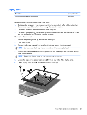 Page 39Display panel
DescriptionSpare part number
15.6-in, LED, BrightView SVA display panel 686603–001
Before removing the display panel, follow these steps:
1.Shut down the computer. If you are unsure whether the computer is off or in Hibernation, turn
the computer on, and then shut it down through the operating system.
2.Disconnect all external devices connected to the computer.
3.Disconnect the power from the computer by first unplugging the power cord from the AC outlet
and then unplugging the AC adapter...