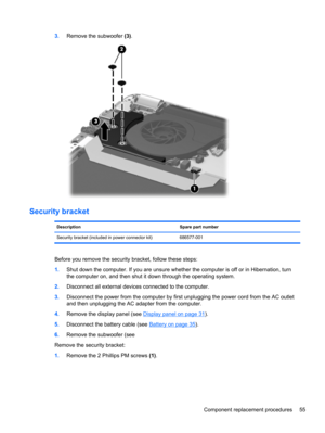 Page 633.Remove the subwoofer (3).
Security bracket
Description Spare part number
Security bracket (included in power connector kit) 686577-001
Before you remove the security bracket, follow these steps:
1.Shut down the computer. If you are unsure whether the computer is off or in Hibernation, turn
the computer on, and then shut it down through the operating system.
2.Disconnect all external devices connected to the computer.
3.Disconnect the power from the computer by first unplugging the power cord from the...