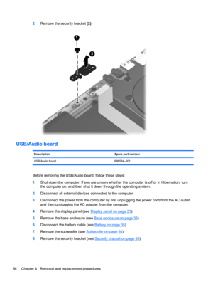 Page 642.Remove the security bracket (2).
USB/Audio board
Description Spare part number
USB/Audio board 686584–001
Before removing the USB/Audio board, follow these steps:
1.Shut down the computer. If you are unsure whether the computer is off or in Hibernation, turn
the computer on, and then shut it down through the operating system.
2.Disconnect all external devices connected to the computer.
3.Disconnect the power from the computer by first unplugging the power cord from the AC outlet
and then unplugging the...