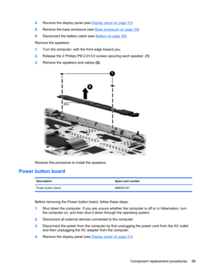 Page 674.Remove the display panel (see Display panel on page 31).
5.Remove the base enclosure (see 
Base enclosure on page 33).
6.Disconnect the battery cable (see 
Battery on page 35).
Remove the speakers:
1.Turn the computer, with the front edge toward you.
2.Release the 2 Phillips PM 2.0×3.0 screws securing each speaker. (1)
3.Remove the speakers and cables (2).
Reverse this procedure to install the speakers.
Power button board
Description Spare part number
Power button board 688000-001
Before removing the...