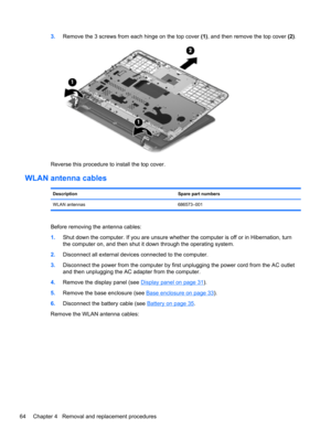 Page 723.Remove the 3 screws from each hinge on the top cover (1), and then remove the top cover (2).
Reverse this procedure to install the top cover.
WLAN antenna cables
Description Spare part numbers
WLAN antennas 686573–001
Before removing the antenna cables:
1.Shut down the computer. If you are unsure whether the computer is off or in Hibernation, turn
the computer on, and then shut it down through the operating system.
2.Disconnect all external devices connected to the computer.
3.Disconnect the power from...