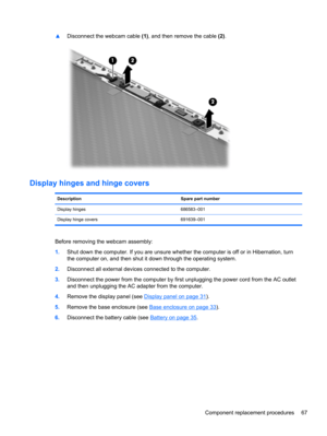 Page 75▲Disconnect the webcam cable (1), and then remove the cable (2).
Display hinges and hinge covers
Description Spare part number
Display hinges 686583–001
Display hinge covers 691639–001
Before removing the webcam assembly:
1.Shut down the computer. If you are unsure whether the computer is off or in Hibernation, turn
the computer on, and then shut it down through the operating system.
2.Disconnect all external devices connected to the computer.
3.Disconnect the power from the computer by first unplugging...