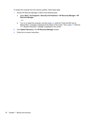 Page 86To restore the computer from the recovery partition, follow these steps:
1.Access HP Recovery Manager in either of the following ways:
●Select Start > All Programs > Security and Protection > HP Recovery Manager > HP
Recovery Manager.
– or –
●Turn on or restart the computer, and then press esc while the “Press the ESC key for
Startup Menu” message is displayed at the bottom of the screen. Then, press f11 while the
“F11 (System Recovery)” message is displayed on the screen.
2.Click System Recovery in the...