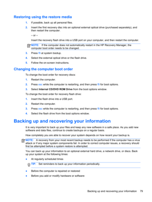 Page 87Restoring using the restore media
1.If possible, back up all personal files.
2.Insert the first recovery disc into an optional external optical drive (purchased separately), and
then restart the computer.
– or –
Insert the recovery flash drive into a USB port on your computer, and then restart the computer.
NOTE:If the computer does not automatically restart in the HP Recovery Manager, the
computer boot order needs to be changed.
3.Press f9 at system bootup.
4.Select the external optical drive or the...