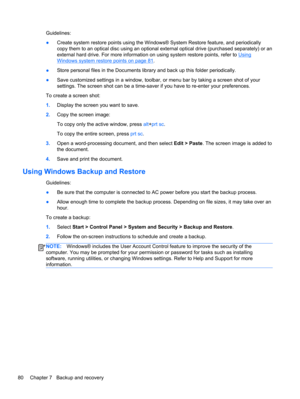 Page 88Guidelines:
●Create system restore points using the Windows® System Restore feature, and periodically
copy them to an optical disc using an optional external optical drive (purchased separately) or an
external hard drive. For more information on using system restore points, refer to 
Using
Windows system restore points on page 81.
●Store personal files in the Documents library and back up this folder periodically.
●Save customized settings in a window, toolbar, or menu bar by taking a screen shot of...