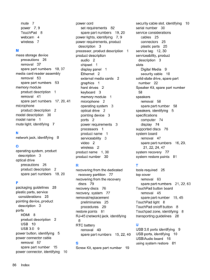 Page 94mute 7
power 7, 9
TouchPad 8
webcam 4
wireless 7
M
mass storage device
precautions 26
removal 37
spare part numbers 18, 37
media card reader assembly
removal 53
spare part numbers 53
memory module
product description 1
removal 41
spare part numbers 17, 20, 41
microphone
product description 2
model description 30
model name 1
mute light, identifying 7
N
network jack, identifying 8
O
operating system, product
description 3
optical drive
precautions 26
product description 2
spare part numbers 18, 20
P...