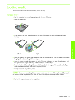 Page 20Using the printer 
Loading media 17
Loading media
This section contains instructions for loading media into Tray 1.
To  l o a d  Tray 1
1.Pull the tray out of the printer by grasping under the front of the tray.
2.Raise the output tray.
3.If the media is too long, move the latch on the front of the tray to the right and lower the front of 
the tray.
4.Press the button of the media width guide and slide the guide to the left. Press the button of the media 
length guide and slide the guide towards you....