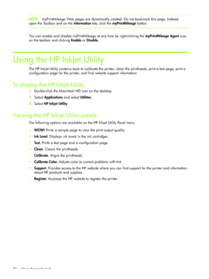 Page 35Using diagnostic tools 32
NOTE:myPrintMileage Web pages are dynamically created. Do not bookmark this page. Instead, 
open the Toolbox and on the Information tab, click the myPrintMileage button.
You can enable and disable myPrintMileage at any time by right-clicking the myPrintMileage Agent icon 
on the taskbar and clicking Enable or Disable.
Using the HP Inkjet Utility
The HP Inkjet Utility contains tools to calibrate the printer, clean the printheads, print a test page, print a 
configuration page for...