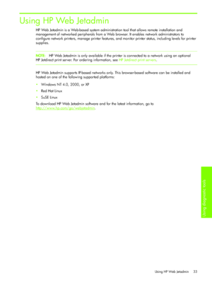 Page 36Using diagnostic tools 
Using HP Web Jetadmin 33
Using HP Web Jetadmin
HP Web Jetadmin is a Web-based system administration tool that allows remote installation and 
management of networked peripherals from a Web browser. It enables network administrators to 
configure network printers, manage printer features, and monitor printer status, including levels for printer 
supplies.
NOTE:HP Web Jetadmin is only available if the printer is connected to a network using an optional 
HP Jetdirect print server....
