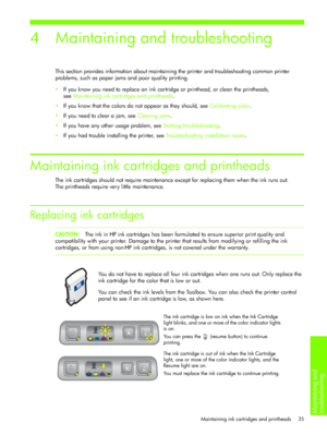Page 38Maintaining and 
troubleshooting 
Maintaining ink cartridges and printheads 35
4 Maintaining and troubleshooting
This section provides information about maintaining the printer and troubleshooting common printer 
problems, such as paper jams and poor quality printing.
If you know you need to replace an ink cartridge or printhead, or clean the printheads, 
seeMaintaining ink cartridges and printheads.
If you know that the colors do not appear as they should, see Calibrating color.
If you need to clear...