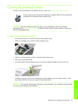 Page 42Maintaining and 
troubleshooting 
Maintaining ink cartridges and printheads 39
Cleaning the printhead contacts
To find out which printheads are compatible with your printer, see Finding supplies part numbers.
If lines or dots are still missing from printed text or graphics after you have cleaned the 
printheads, the printhead contacts might be dirty.
CAUTION:Clean the printhead contacts only after you have attempted to clean the printheads 
automatically. See Cleaning the printheads. Printhead contacts...