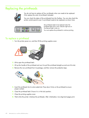 Page 45Maintaining and troubleshooting 42
Replacing the printheads
You do not have to replace all four printheads when one needs to be replaced. 
Only replace the color of printhead indicated.
You can check the status of the printheads from the Toolbox. You can also check the 
printer control panel to see if a printhead needs to be replaced, as shown here. 
To replace a printhead
1.Turn the printer power on, and then lift the printing supplies cover.
2.Lift to open the printhead latch.
3.Lift up the handle of...