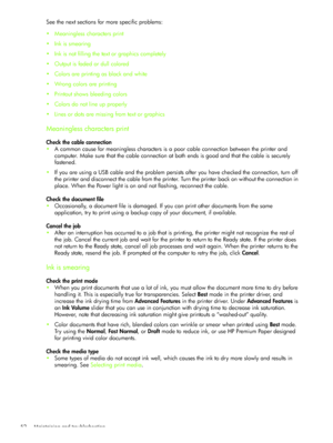 Page 55Maintaining and troubleshooting 52
See the next sections for more specific problems:
Meaningless characters print
Ink is smearing
Ink is not filling the text or graphics completely
Output is faded or dull colored
Colors are printing as black and white
Wrong colors are printing
Printout shows bleeding colors
Colors do not line up properly
Lines or dots are missing from text or graphics
Meaningless characters print
Check the cable connection
A common cause for meaningless characters is a poor...