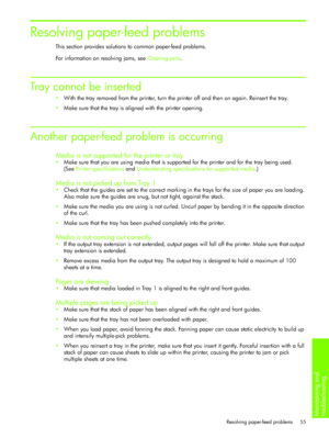 Page 58Maintaining and 
troubleshooting 
Resolving paper-feed problems 55
Resolving paper-feed problems
This section provides solutions to common paper-feed problems.
For information on resolving jams, see Clearing jams.
Tray cannot be inserted 
With the tray removed from the printer, turn the printer off and then on again. Reinsert the tray.
Make sure that the tray is aligned with the printer opening.
Another paper-feed problem is occurring 
Media is not supported for the printer or tray
Make sure that you...