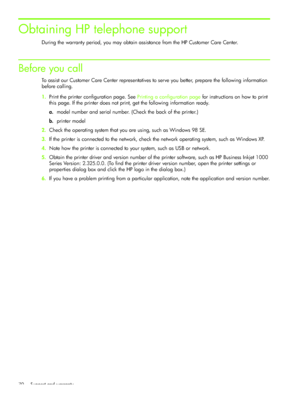 Page 73Support and warranty 70
Obtaining HP telephone support
During the warranty period, you may obtain assistance from the HP Customer Care Center.
Before you call
To assist our Customer Care Center representatives to serve you better, prepare the following information 
before calling.
1.Print the printer configuration page. See Printing a configuration page for instructions on how to print 
this page. If the printer does not print, get the following information ready.
a.model number and serial number. (Check...