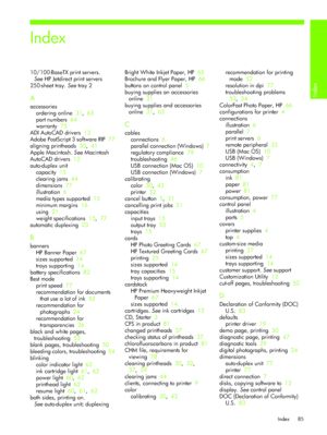 Page 88Index
Index 85
Index
10/100-BaseTX print servers. 
SeeHP Jetdirect print servers
250-sheet tray. See tray 2
A
accessories
ordering online  31,  63
part numbers  64
warranty  75
ADI AutoCAD drivers  12
Adobe PostScript 3 software RIP  77
aligning printheads  30,  41
Apple Macintosh. See Macintosh
AutoCAD drivers  12
auto-duplex unit
capacity  15
clearing jams  44
dimensions  77
illustration  6
media types supported  15
minimum margins  16
using  21
weight specifications  15,  77
automatic duplexing  23
B...