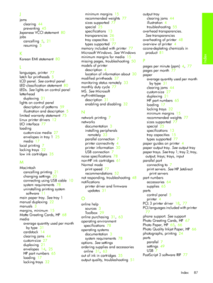 Page 90Index
Index 87
J
jams
clearing  44
preventing  45
Japanese VCCI statement  80
jobs
cancelling  5,  21
resuming  5
K
Korean EMI statement  80
L
languages, printer  77
latch for printheads  5
LCD panel. See control panel
LED classification statement  80
LEDs. See lights on control panel
letterhead
duplexing  21
lights on control panel
description of patterns  59
illustration and description  5
limited warranty statement  75
Linux printer drivers  12
LIO interface  77
loading
custom-size media  27
envelopes...
