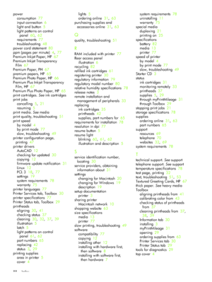 Page 91Index 88
power
consumption  77
input connection  6
light and button  5
light patterns on control 
panel  60,  62
requirements  77
troubleshooting  48
power cord statement  80
ppm (pages per minute)  4,  77
Premium Inkjet Paper, HP  67
Premium Inkjet Transparency 
Film  67
Premium Paper, PH  67
premium papers, HP  65
Premium Photo Paper, HP  66
Premium Plus Inkjet Transparency 
Film, HP  67
Premium Plus Photo Paper, HP  65
print cartridges. See ink cartridges
print jobs
cancelling  5,  21
resuming  5...