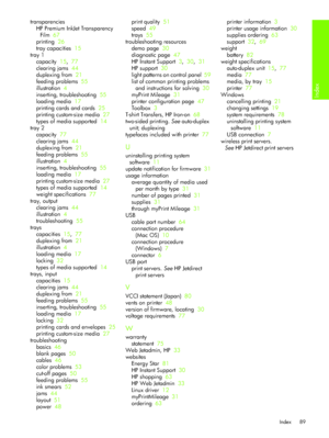 Page 92Index
Index 89
transparencies
HP Premium InkJet Transparency 
Film  67
printing  26
tray capacities  15
tray 1
capacity  15,  77
clearing jams  44
duplexing from  21
feeding problems  55
illustration  4
inserting, troubleshooting  55
loading media  17
printing cards and cards  25
printing custom-size media  27
types of media supported  14
tray 2
capacity  77
clearing jams  44
duplexing from  21
feeding problems  55
illustration  4
inserting, troubleshooting  55
loading media  17
printing custom-size...