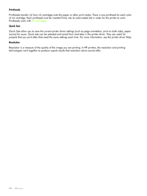 Page 95Glossary 92
Printheads
Printheads transfer ink from ink cartridges onto the paper or other print media. There is one printhead for each color 
of ink cartridge. Each printhead must be inserted firmly into its color-coded slot in order for the printer to work. 
Printheads work with Ink cartridges.
Quick Sets
Quick Sets allow you to save the current printer driver settings (such as page orientation, print on both sides, paper 
source) for reuse. Quick sets can be selected and saved from most tabs in the...