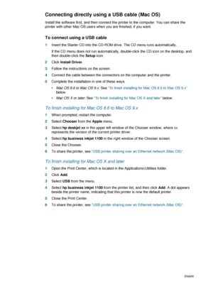 Page 161-10ENWW
Connecting directly using a USB cable (Mac OS)
Install the software first, and then connect the printer to the computer. You can share the 
printer with other Mac OS users when you are finished, if you want.
To connect using a USB cable
1Insert the Starter CD into the CD-ROM drive. The CD menu runs automatically.
If the CD menu does not run automatically, double-click the CD icon on the desktop, and 
then double-click the Setup icon.
2Click Install Driver.
3Follow the instructions on the...