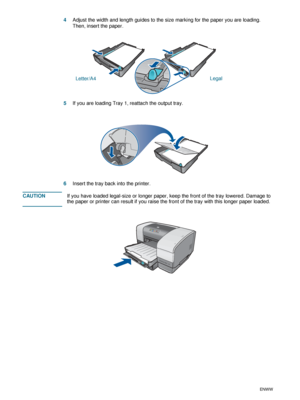 Page 302-6ENWW
4Adjust the width and length guides to the size marking for the paper you are loading. 
Then, insert the paper.
5If you are loading Tray 1, reattach the output tray.
6Insert the tray back into the printer. 
CAUTIONIf you have loaded legal-size or longer paper, keep the front of the tray lowered. Damage to 
the paper or printer can result if you raise the front of the tray with this longer paper loaded.
Letter/A4Legal
 