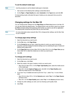 Page 35ENWW2-11
To set the default media type
NoteUse this procedure to set the default media type to Automatic. 
1Gain access to the default printer settings as described above.
2On the Paper or Paper/Quality tab, select Automatic in the Ty p e  i s box and click OK.
For best printing results, still select the type of media you are using each time you print a 
document.
Changing settings for the Mac OS
You can change printer settings from the Page Setup and Print dialog boxes in the Mac OS. 
You can also...