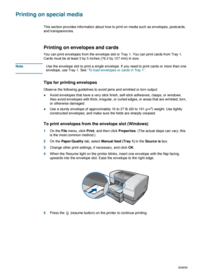 Page 402-16ENWW
Printing on special media 
This section provides information about how to print on media such as envelopes, postcards, 
and transparencies.
Printing on envelopes and cards
You can print envelopes from the envelope slot or Tray 1. You can print cards from Tray 1. 
Cards must be at least 3 by 5 inches (76.2 by 127 mm) in size. 
NoteUse the envelope slot to print a single envelope. If you need to print cards or more than one 
envelope, use Tray 1. See “To load envelopes or cards in Tray 1”.
Tips...