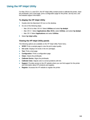 Page 49ENWW3-5
Using the HP Inkjet Utility
For Mac OS 8.6, 9.x and OS X, the HP Inkjet Utility contains tools to calibrate the printer, clean 
the printheads, print a test page, print a configuration page for the printer, set tray lock, and 
find website support information. 
To display the HP Inkjet Utility
1Double-click the Macintosh HD icon on the desktop.
2Do one of the following steps.
Mac OS 8.6 to Mac OS 9.0: Select Utilities and select hp deskjet.
Mac OS 9.1: Select Applications (Mac OS 9), select...