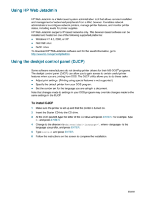 Page 503-6ENWW
Using HP Web Jetadmin
HP Web Jetadmin is a Web-based system administration tool that allows remote installation 
and management of networked peripherals from a Web browser. It enables network 
administrators to configure network printers, manage printer features, and monitor printer 
status, including levels for printer supplies.
HP Web Jetadmin supports IP-based networks only. This browser-based software can be 
installed and hosted on one of the following supported platforms:
zWindows NT 4.0,...