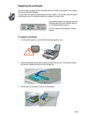 Page 584-8ENWW
Replacing the printheads
You do not have to replace all four printheads when one needs to be replaced. Only replace 
the color of printhead indicated.
You can check the status of the printheads from the Toolbox. You can also check the printer 
control panel to see if a printhead needs to be replaced, as shown here. 
To replace a printhead
1Turn the printer power on, and then lift the printing supplies cover.
2Open the printhead access latch by lifting the latch from the rear. Pull the latch...