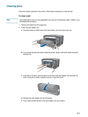 Page 61ENWW4-11
Clearing jams
If the print media is jammed in the printer, follow these instructions to clear the jam.
To clear a jam   
NoteInformation about Tray 2 is only applicable if you have an HP Business Inkjet 1100dtn or you 
purchased this accessory.
1Remove all media from the output tray.
2Check the auto-duplex unit.
aPush the button on either side of the auto-duplex unit and remove the unit.
bIf you locate the jammed media inside the printer, grasp it with both hands and pull it 
towards you.
cIf...